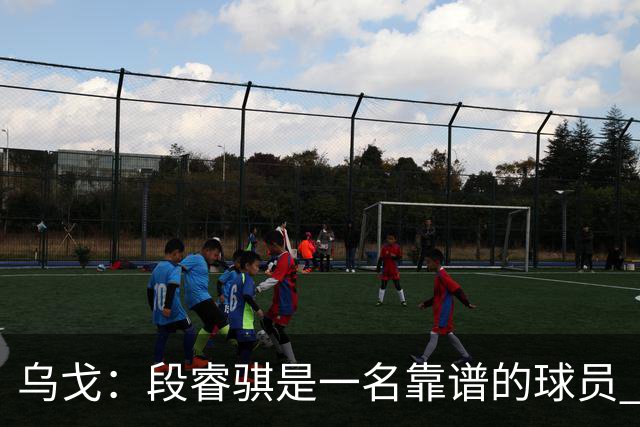乌戈：段睿骐是一名靠谱的球员 还很年轻 仍然还有提升空间