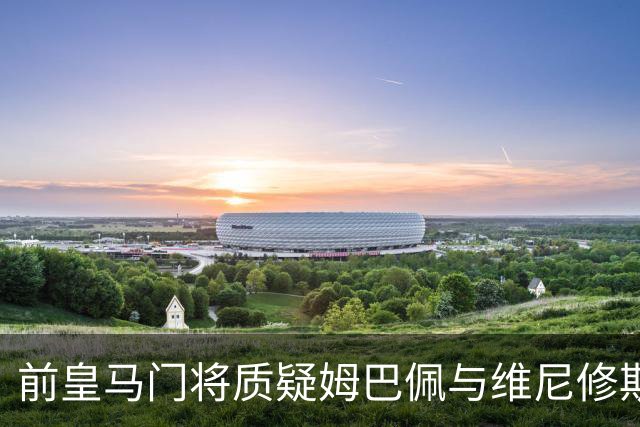 前皇马门将质疑姆巴佩与维尼修斯：两人不能一起踢重要比赛