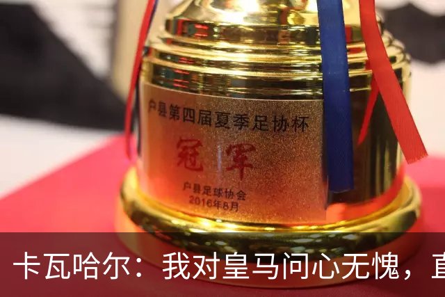 卡瓦哈尔：我对皇马问心无愧，直到最后一天都全力以赴
