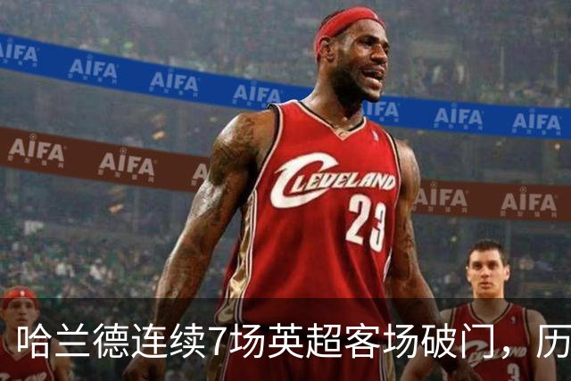 哈兰德连续7场英超客场破门，历史上仅次于范佩西的9场
