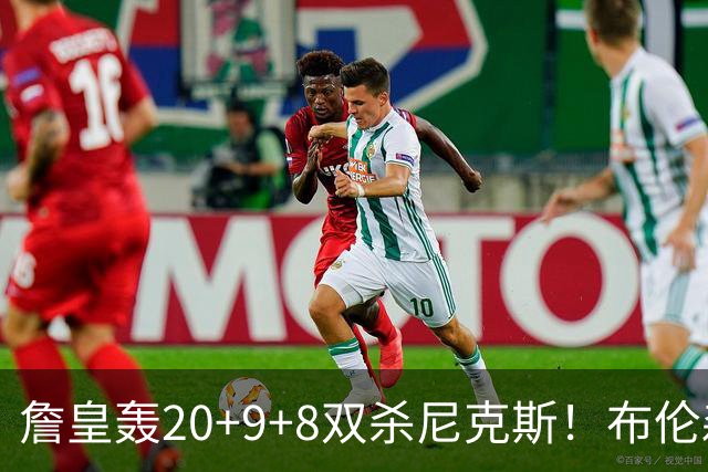 詹皇轰20+9+8双杀尼克斯！布伦森20投20分，唐斯没球权，大帝躺赢