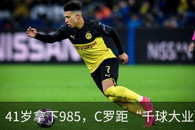 41岁拿下985，C罗距“千球大业”还差15球