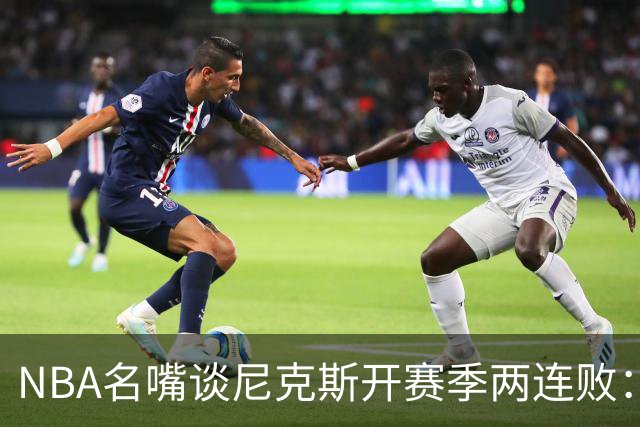 NBA名嘴谈尼克斯开赛季两连败：76人的实力完全碾压他们